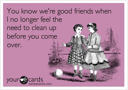 You know we're good friends when I no longer feel the need to clean up before you come over.