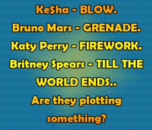 Ke$ha - BLOW. Bruno Mars - GRENADE. Katy Perry - FIREWORK. Britney Spears - TILL THE WORLD ENDS.. Are they plotting something? 