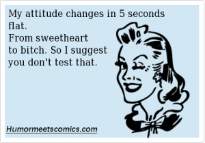 My attitude changes in 5 seconds flat. From sweetheart to bitch. So I suggest you don't test that.