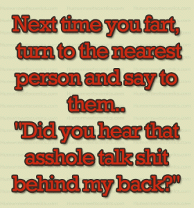 Next time you fart, turn to the nearest person and say to them..."Did you hear that asshole talk shit behind my back?"