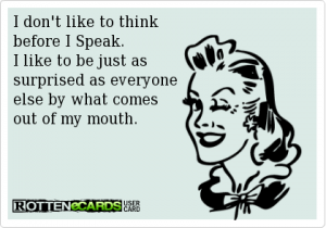 I don't like to think before I Speak. I like to be just as surprised as everyone else by what comes out of my mouth.