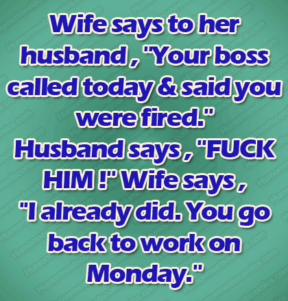 Wife says to her husband , ''Your boss called today & said you were fired.'' Husband says , ''FUCK HIM !'' Wife says , ''I already did. You go back to work on Monday.''