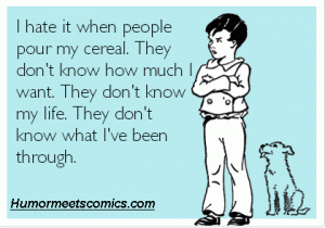 I hate it when people pour my cereal. They don't know how much I want. They don't know my life. They don't know what I've been through.