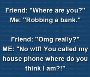 Friend: "Where are you?" Me: "Robbing a bank." Friend: "Omg really?" ME: "No wtf! You called my house phone where do you think I am?!"