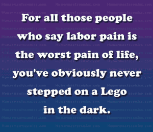 For all those people who say labor pain is the worst pain of life, you've obviously never stepped on a Lego in the dark.
