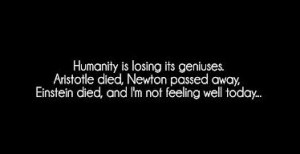 Humanity is losing its geniuses. Aristotle died, Newton passed away, Einstein died, and I'm not feeling that well today.