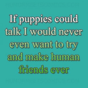 If puppies could talk I would never even want to try and make human friends ever again.