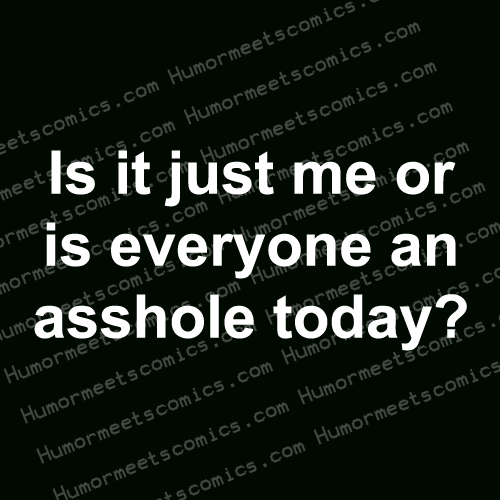 Is it just me or everyone an asshole today