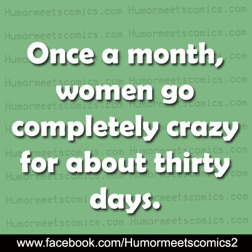 Once a month women go completely crazy for about thirty days