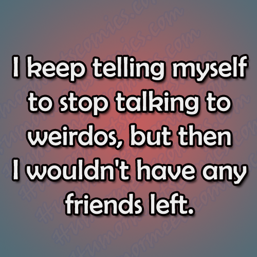 I keep telling myself to stop talking to weirdos